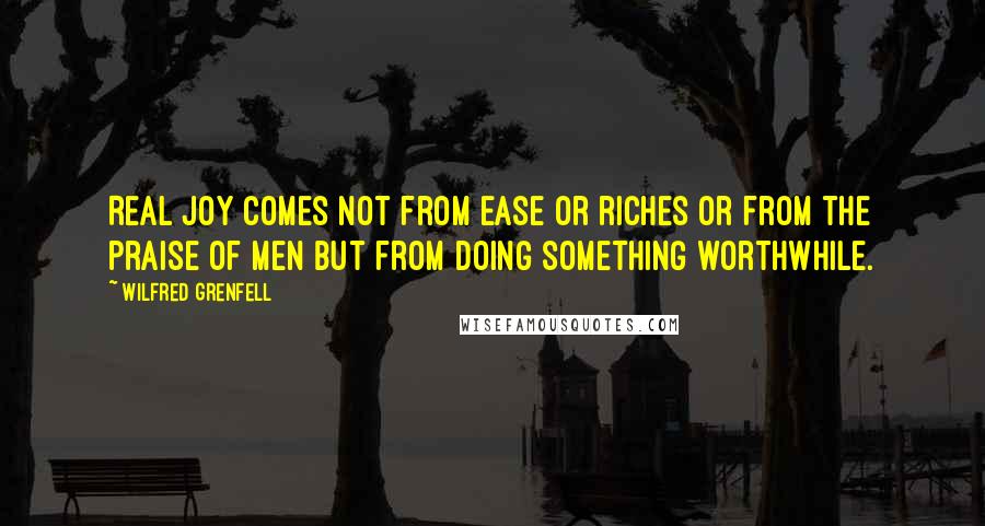 Wilfred Grenfell Quotes: Real joy comes not from ease or riches or from the praise of men but from doing something worthwhile.