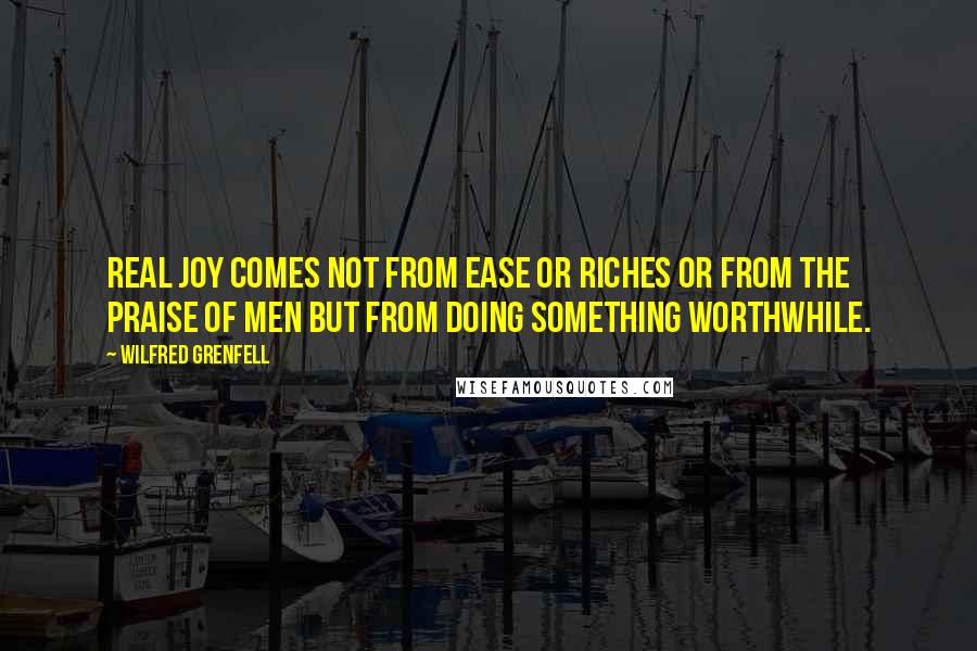 Wilfred Grenfell Quotes: Real joy comes not from ease or riches or from the praise of men but from doing something worthwhile.