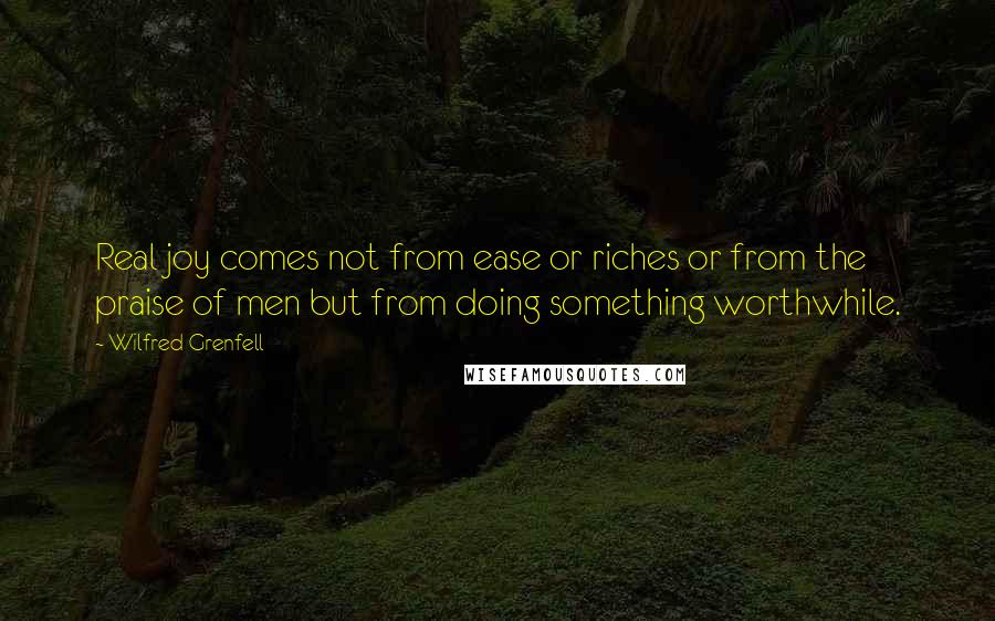 Wilfred Grenfell Quotes: Real joy comes not from ease or riches or from the praise of men but from doing something worthwhile.