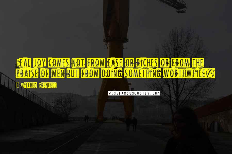 Wilfred Grenfell Quotes: Real joy comes not from ease or riches or from the praise of men but from doing something worthwhile.