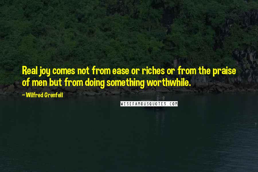 Wilfred Grenfell Quotes: Real joy comes not from ease or riches or from the praise of men but from doing something worthwhile.