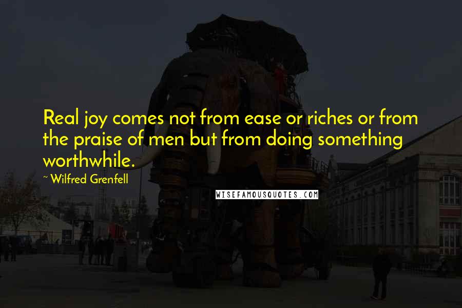 Wilfred Grenfell Quotes: Real joy comes not from ease or riches or from the praise of men but from doing something worthwhile.