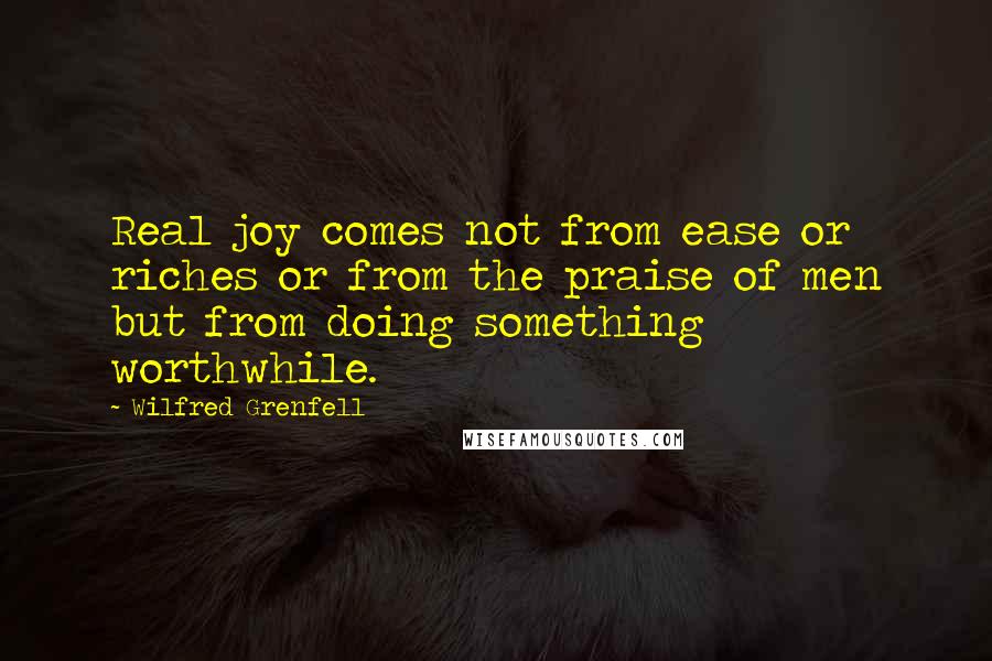 Wilfred Grenfell Quotes: Real joy comes not from ease or riches or from the praise of men but from doing something worthwhile.