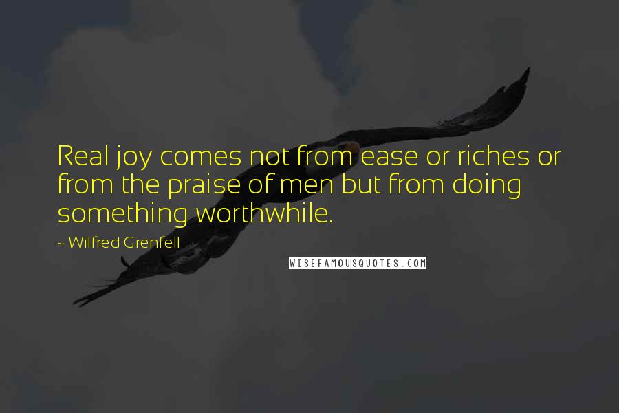 Wilfred Grenfell Quotes: Real joy comes not from ease or riches or from the praise of men but from doing something worthwhile.