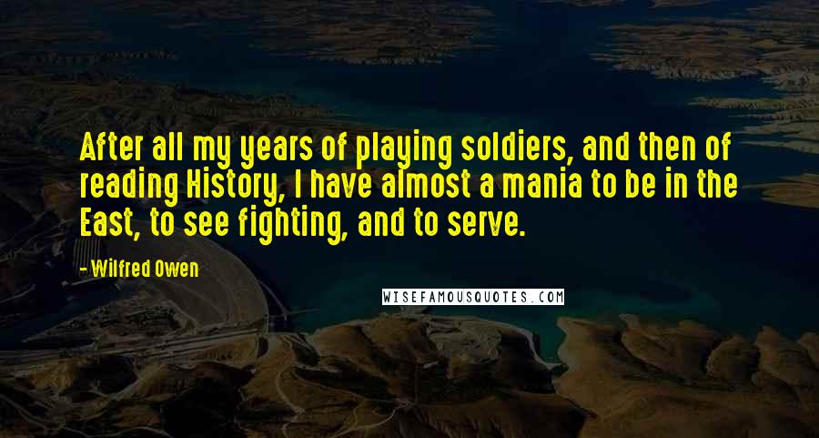 Wilfred Owen Quotes: After all my years of playing soldiers, and then of reading History, I have almost a mania to be in the East, to see fighting, and to serve.