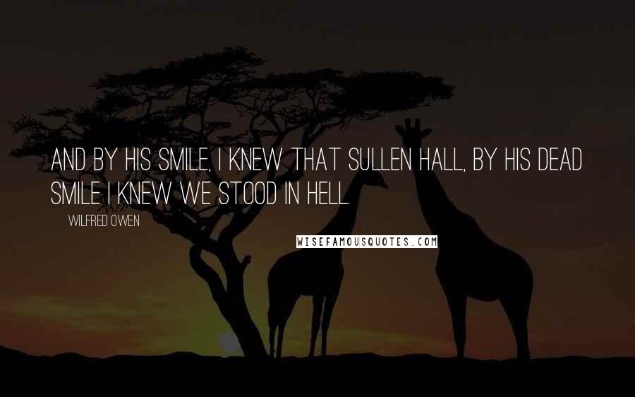 Wilfred Owen Quotes: And by his smile, I knew that sullen hall, By his dead smile I knew we stood in Hell.