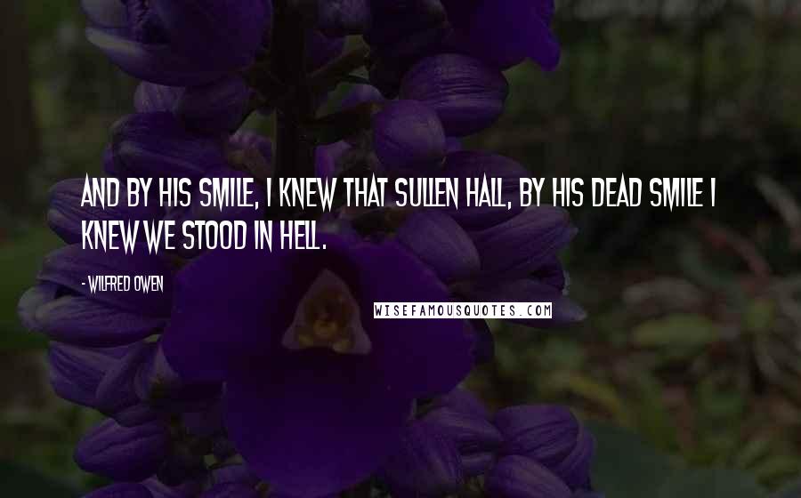Wilfred Owen Quotes: And by his smile, I knew that sullen hall, By his dead smile I knew we stood in Hell.