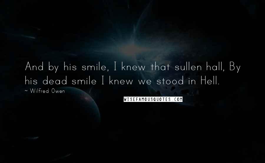 Wilfred Owen Quotes: And by his smile, I knew that sullen hall, By his dead smile I knew we stood in Hell.