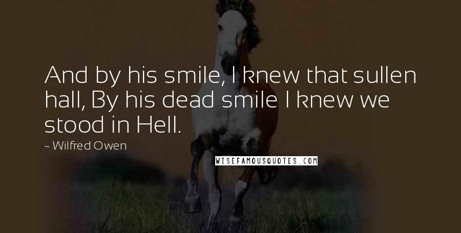 Wilfred Owen Quotes: And by his smile, I knew that sullen hall, By his dead smile I knew we stood in Hell.