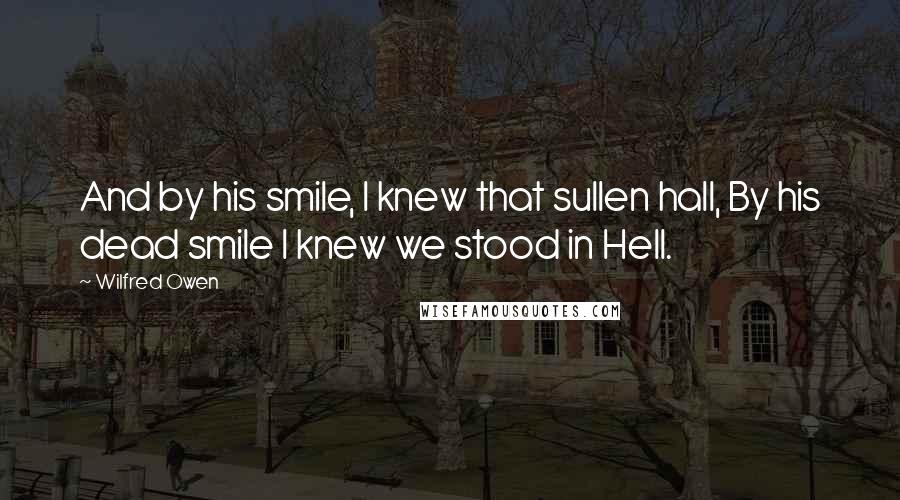 Wilfred Owen Quotes: And by his smile, I knew that sullen hall, By his dead smile I knew we stood in Hell.