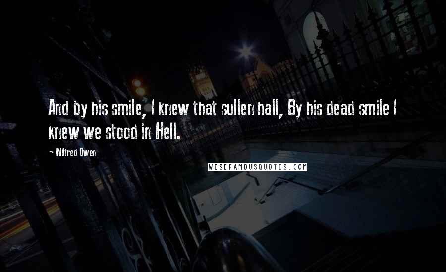 Wilfred Owen Quotes: And by his smile, I knew that sullen hall, By his dead smile I knew we stood in Hell.