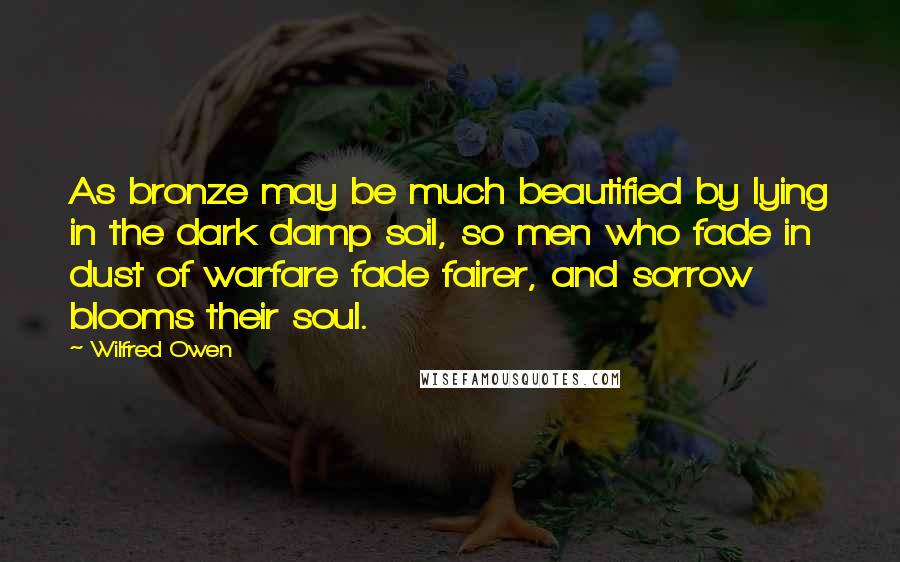 Wilfred Owen Quotes: As bronze may be much beautified by lying in the dark damp soil, so men who fade in dust of warfare fade fairer, and sorrow blooms their soul.
