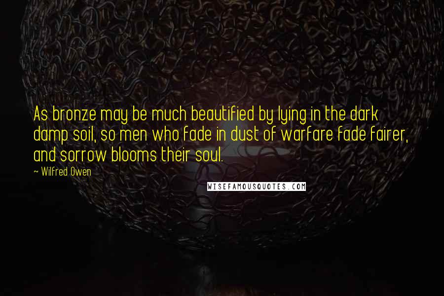 Wilfred Owen Quotes: As bronze may be much beautified by lying in the dark damp soil, so men who fade in dust of warfare fade fairer, and sorrow blooms their soul.