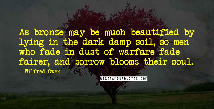 Wilfred Owen Quotes: As bronze may be much beautified by lying in the dark damp soil, so men who fade in dust of warfare fade fairer, and sorrow blooms their soul.