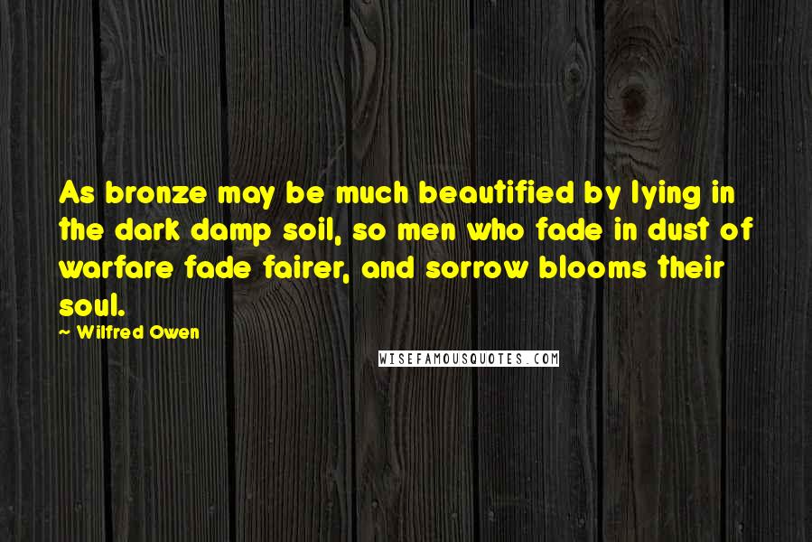 Wilfred Owen Quotes: As bronze may be much beautified by lying in the dark damp soil, so men who fade in dust of warfare fade fairer, and sorrow blooms their soul.