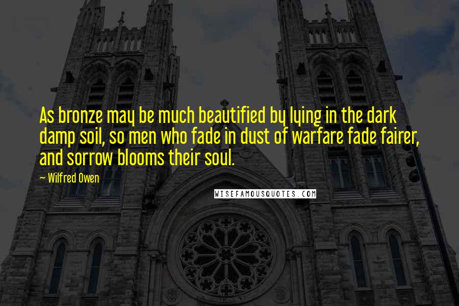 Wilfred Owen Quotes: As bronze may be much beautified by lying in the dark damp soil, so men who fade in dust of warfare fade fairer, and sorrow blooms their soul.