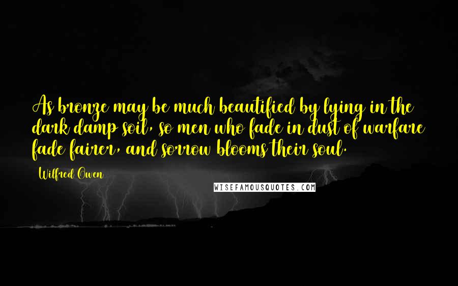 Wilfred Owen Quotes: As bronze may be much beautified by lying in the dark damp soil, so men who fade in dust of warfare fade fairer, and sorrow blooms their soul.