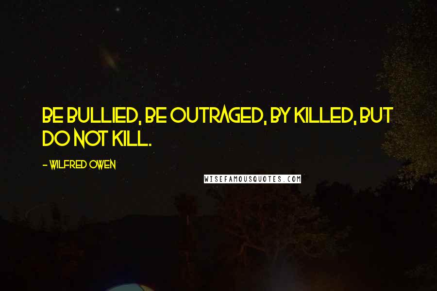 Wilfred Owen Quotes: Be bullied, be outraged, by killed, but do not kill.