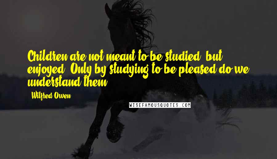 Wilfred Owen Quotes: Children are not meant to be studied, but enjoyed. Only by studying to be pleased do we understand them.