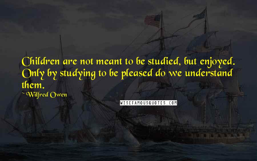 Wilfred Owen Quotes: Children are not meant to be studied, but enjoyed. Only by studying to be pleased do we understand them.