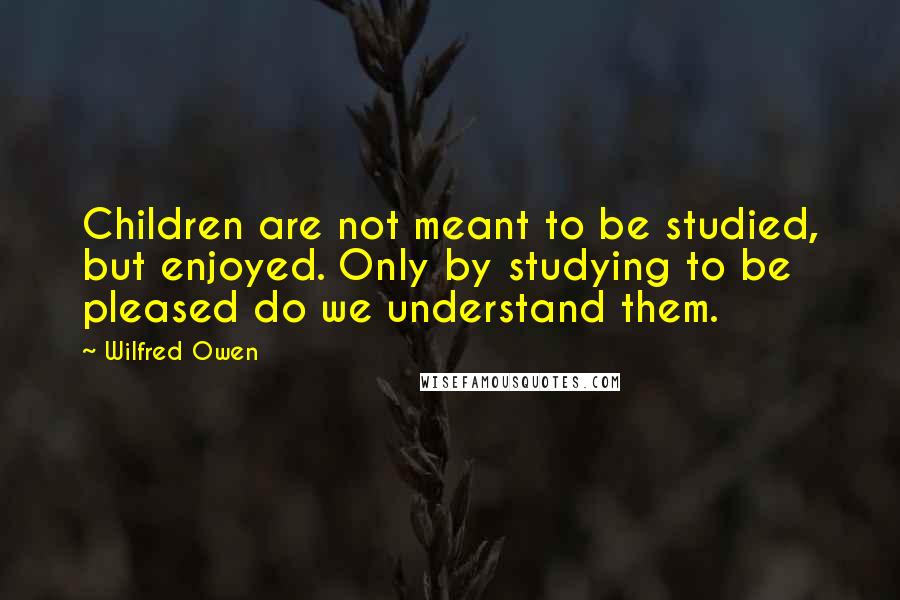 Wilfred Owen Quotes: Children are not meant to be studied, but enjoyed. Only by studying to be pleased do we understand them.