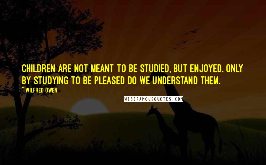 Wilfred Owen Quotes: Children are not meant to be studied, but enjoyed. Only by studying to be pleased do we understand them.