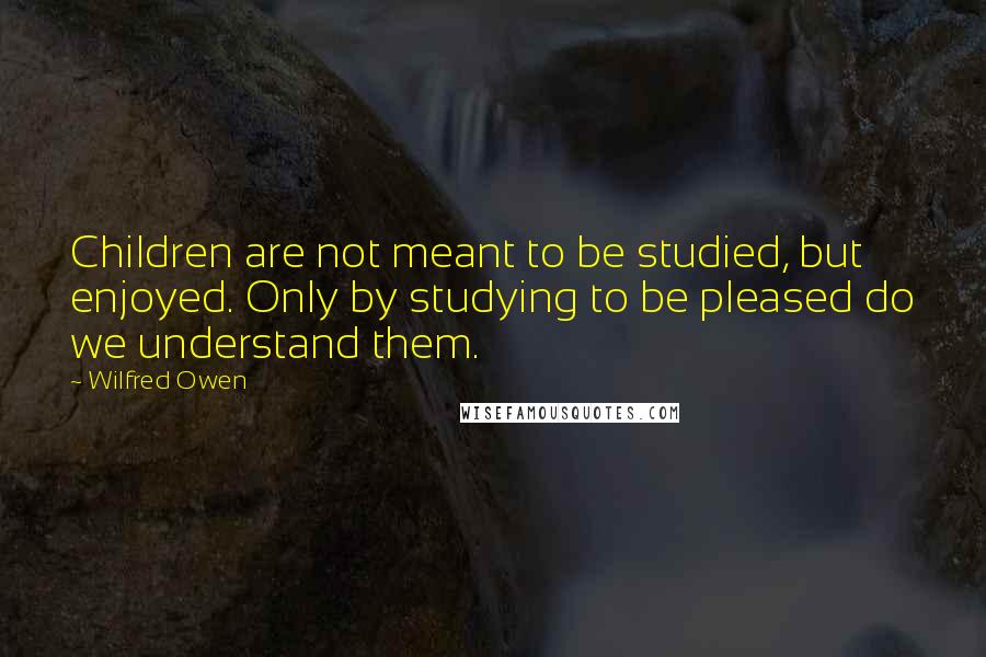 Wilfred Owen Quotes: Children are not meant to be studied, but enjoyed. Only by studying to be pleased do we understand them.