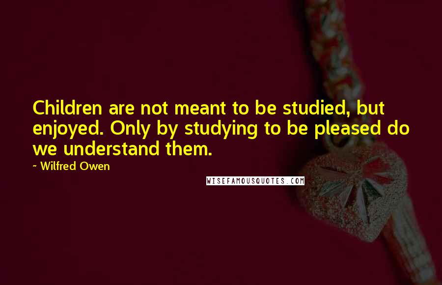 Wilfred Owen Quotes: Children are not meant to be studied, but enjoyed. Only by studying to be pleased do we understand them.