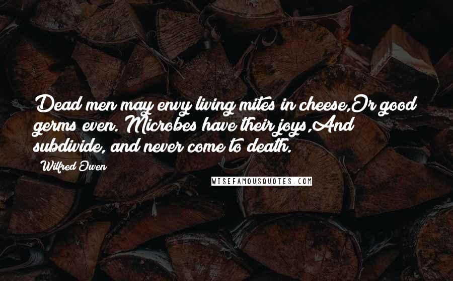 Wilfred Owen Quotes: Dead men may envy living mites in cheese,Or good germs even. Microbes have their joys,And subdivide, and never come to death.