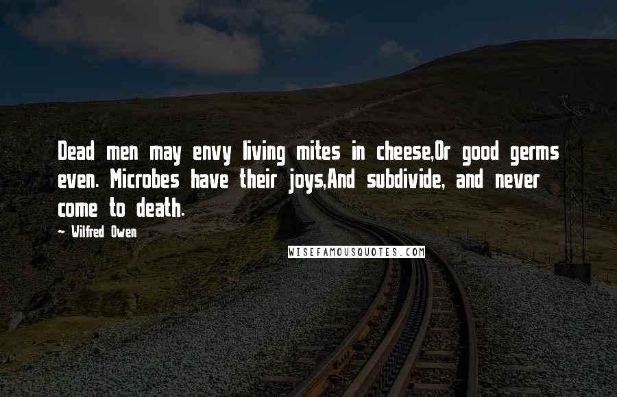 Wilfred Owen Quotes: Dead men may envy living mites in cheese,Or good germs even. Microbes have their joys,And subdivide, and never come to death.