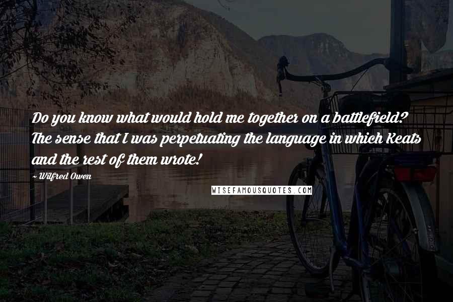 Wilfred Owen Quotes: Do you know what would hold me together on a battlefield? The sense that I was perpetuating the language in which Keats and the rest of them wrote!