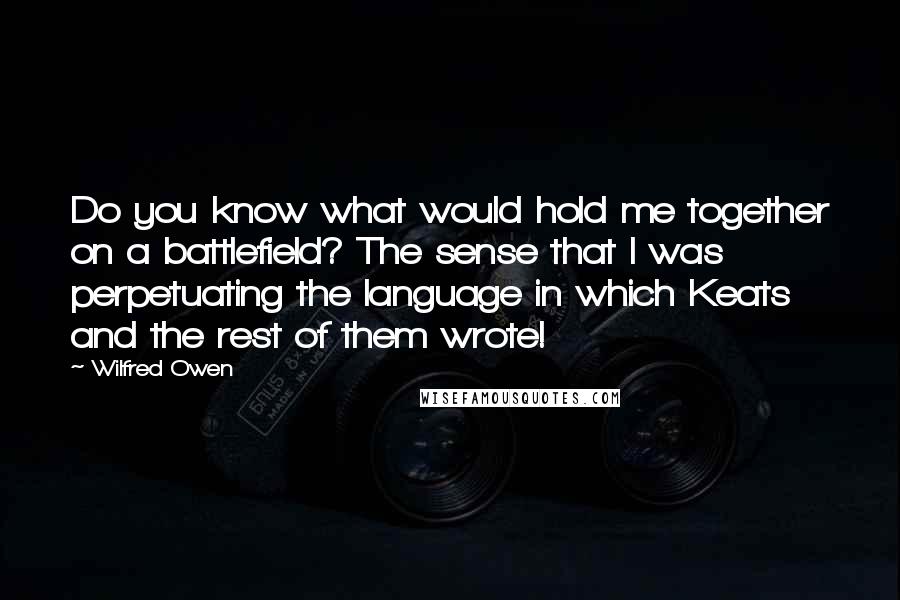 Wilfred Owen Quotes: Do you know what would hold me together on a battlefield? The sense that I was perpetuating the language in which Keats and the rest of them wrote!