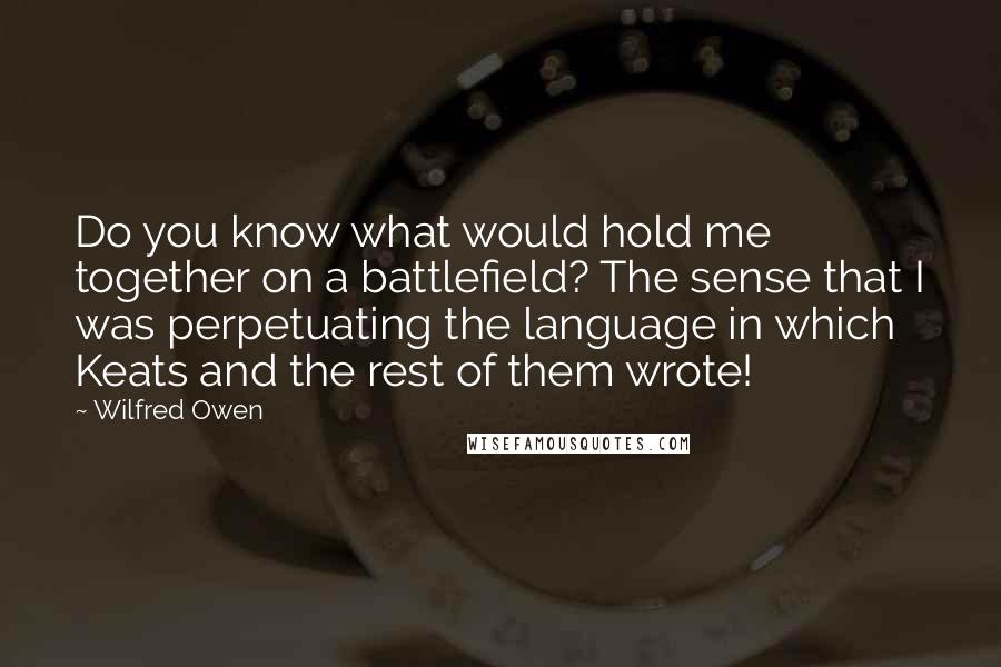 Wilfred Owen Quotes: Do you know what would hold me together on a battlefield? The sense that I was perpetuating the language in which Keats and the rest of them wrote!