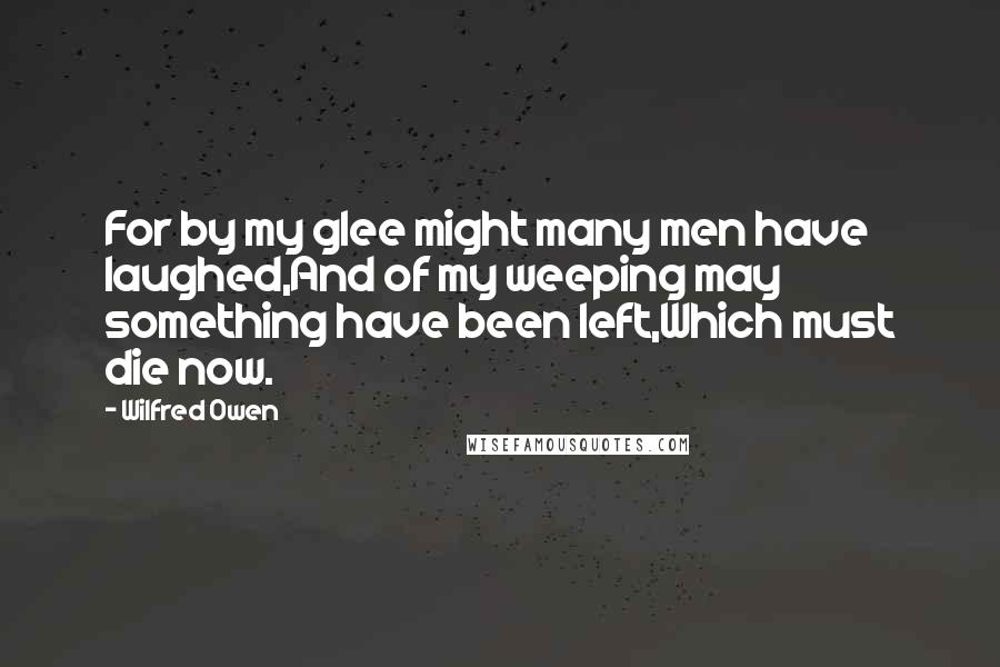 Wilfred Owen Quotes: For by my glee might many men have laughed,And of my weeping may something have been left,Which must die now.