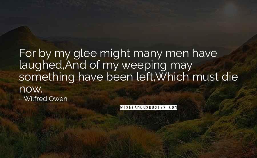 Wilfred Owen Quotes: For by my glee might many men have laughed,And of my weeping may something have been left,Which must die now.