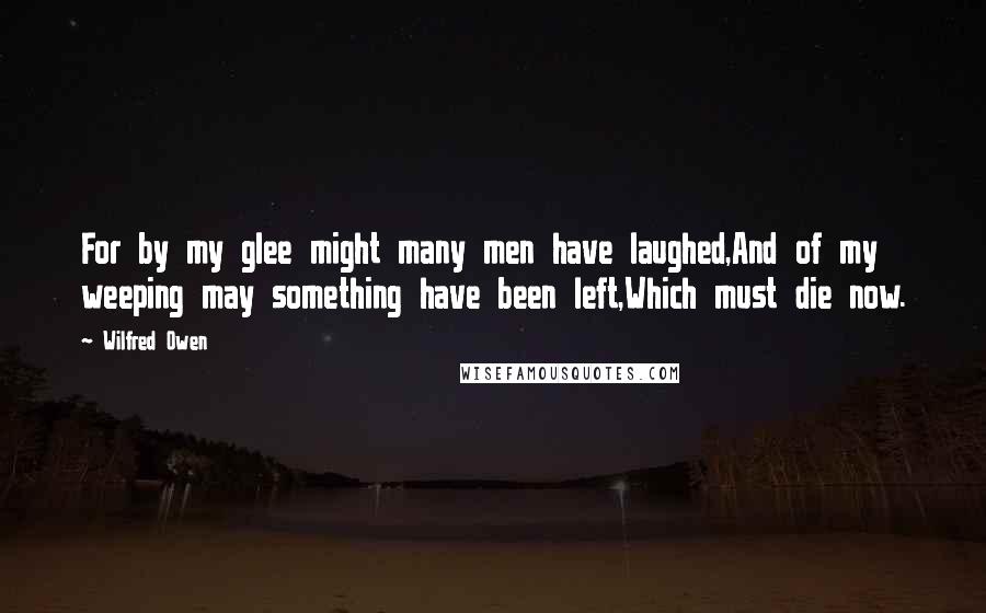 Wilfred Owen Quotes: For by my glee might many men have laughed,And of my weeping may something have been left,Which must die now.