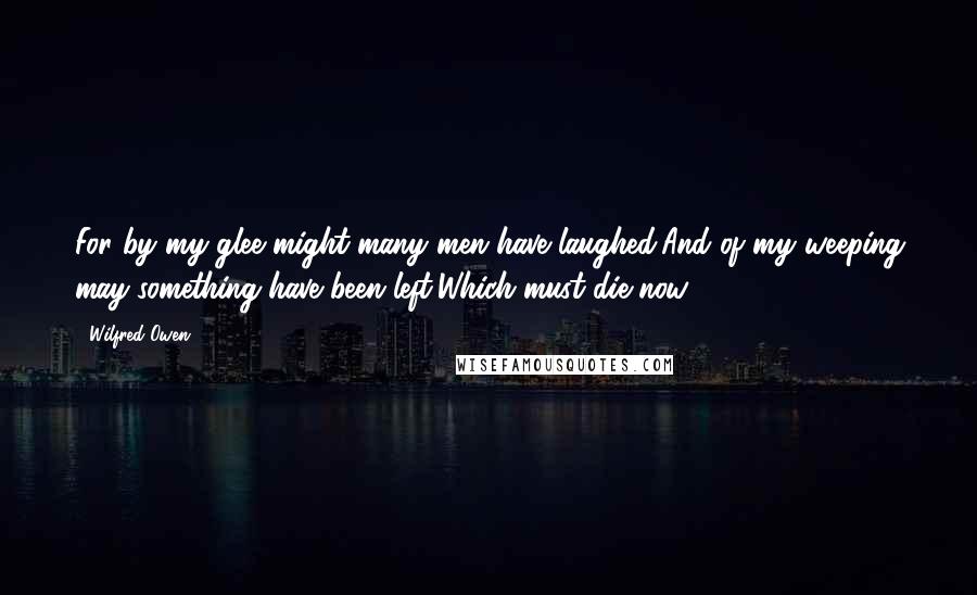 Wilfred Owen Quotes: For by my glee might many men have laughed,And of my weeping may something have been left,Which must die now.