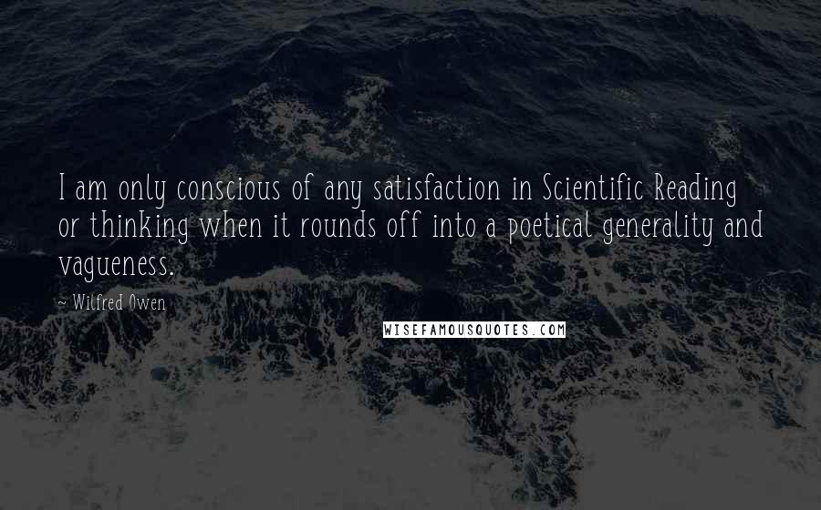 Wilfred Owen Quotes: I am only conscious of any satisfaction in Scientific Reading or thinking when it rounds off into a poetical generality and vagueness.