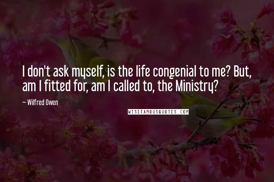 Wilfred Owen Quotes: I don't ask myself, is the life congenial to me? But, am I fitted for, am I called to, the Ministry?