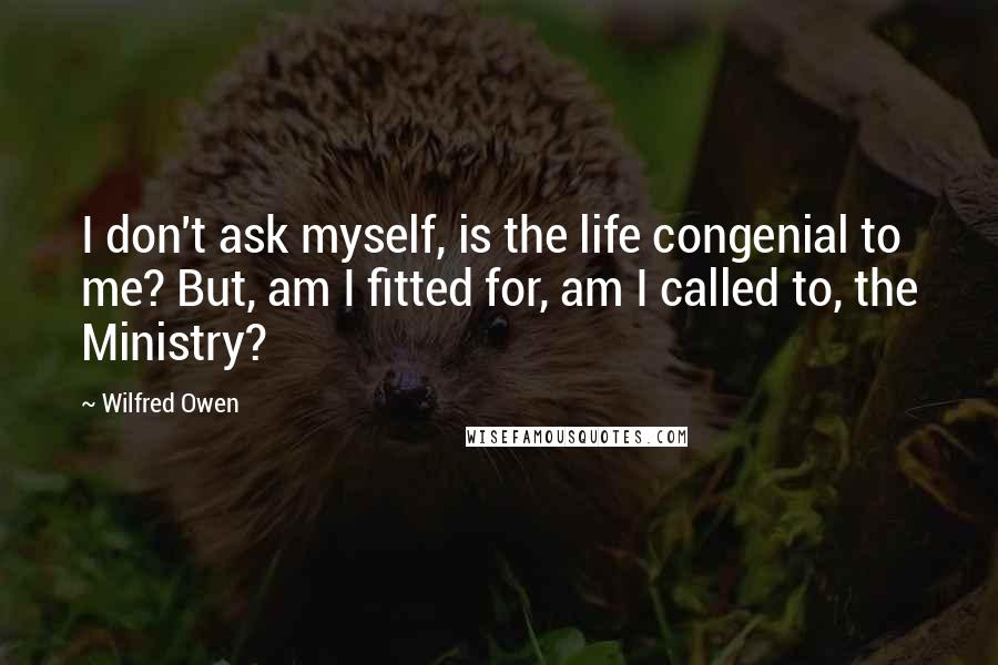 Wilfred Owen Quotes: I don't ask myself, is the life congenial to me? But, am I fitted for, am I called to, the Ministry?