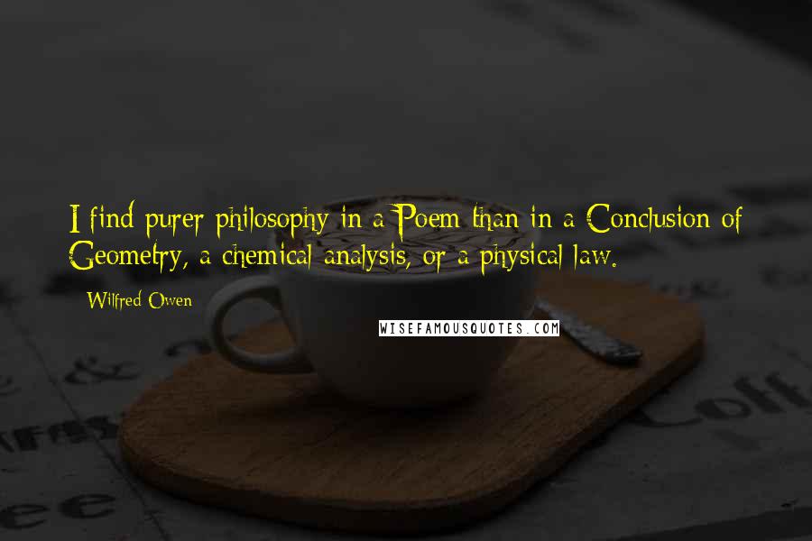 Wilfred Owen Quotes: I find purer philosophy in a Poem than in a Conclusion of Geometry, a chemical analysis, or a physical law.