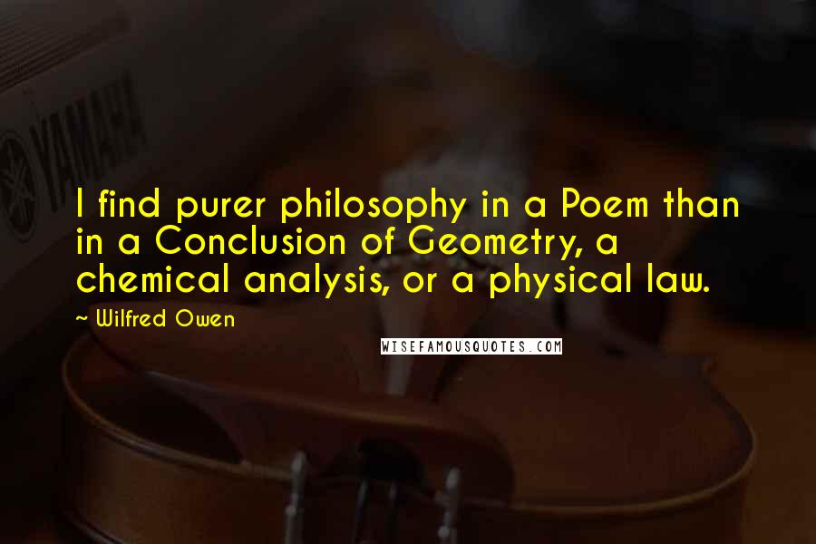 Wilfred Owen Quotes: I find purer philosophy in a Poem than in a Conclusion of Geometry, a chemical analysis, or a physical law.