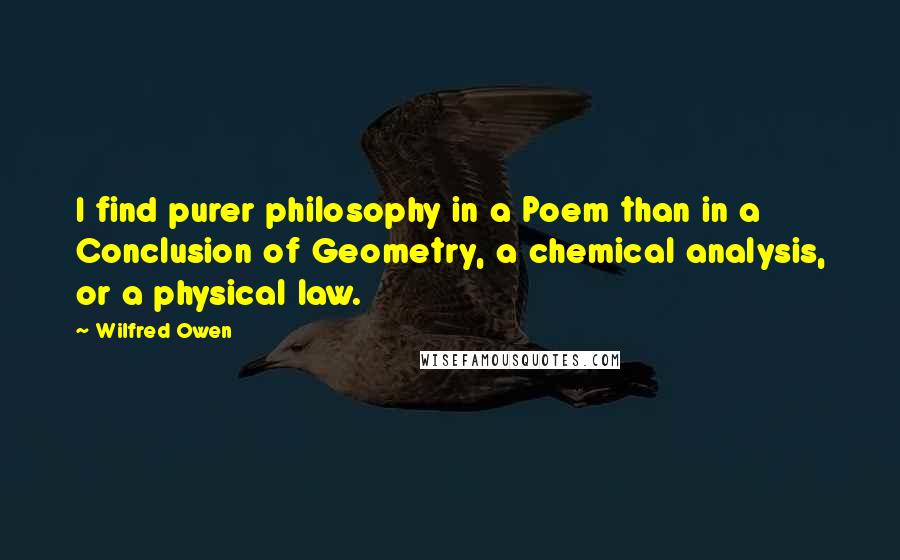 Wilfred Owen Quotes: I find purer philosophy in a Poem than in a Conclusion of Geometry, a chemical analysis, or a physical law.