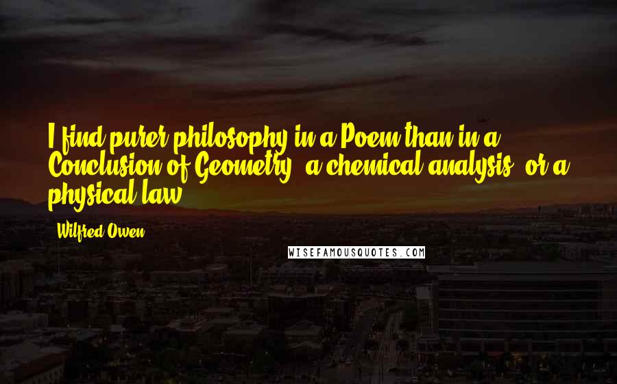 Wilfred Owen Quotes: I find purer philosophy in a Poem than in a Conclusion of Geometry, a chemical analysis, or a physical law.