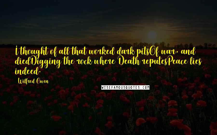 Wilfred Owen Quotes: I thought of all that worked dark pitsOf war, and diedDigging the rock where Death reputesPeace lies indeed.