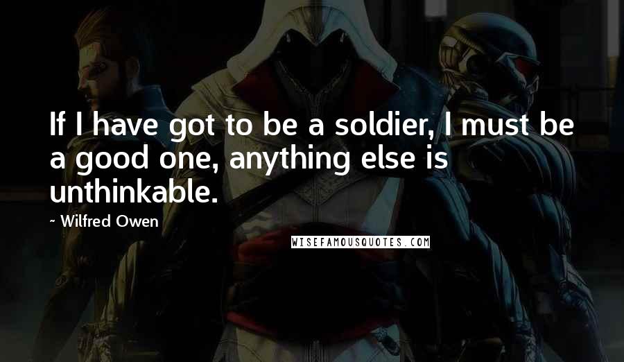 Wilfred Owen Quotes: If I have got to be a soldier, I must be a good one, anything else is unthinkable.