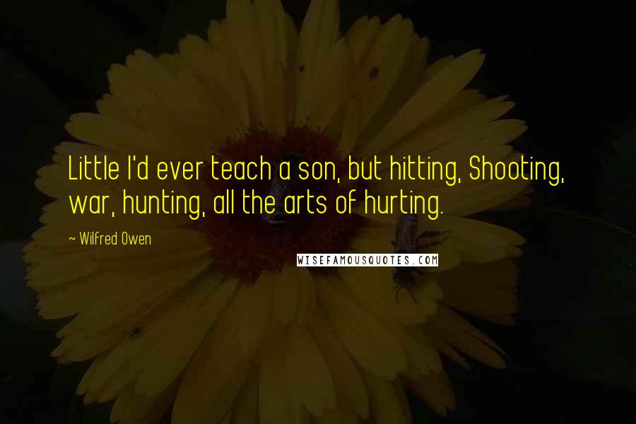 Wilfred Owen Quotes: Little I'd ever teach a son, but hitting, Shooting, war, hunting, all the arts of hurting.