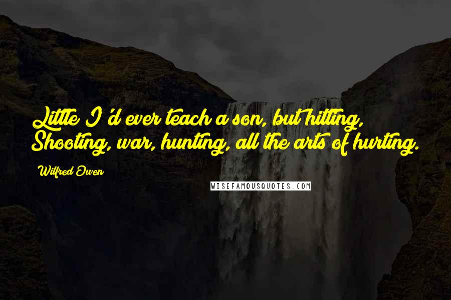 Wilfred Owen Quotes: Little I'd ever teach a son, but hitting, Shooting, war, hunting, all the arts of hurting.