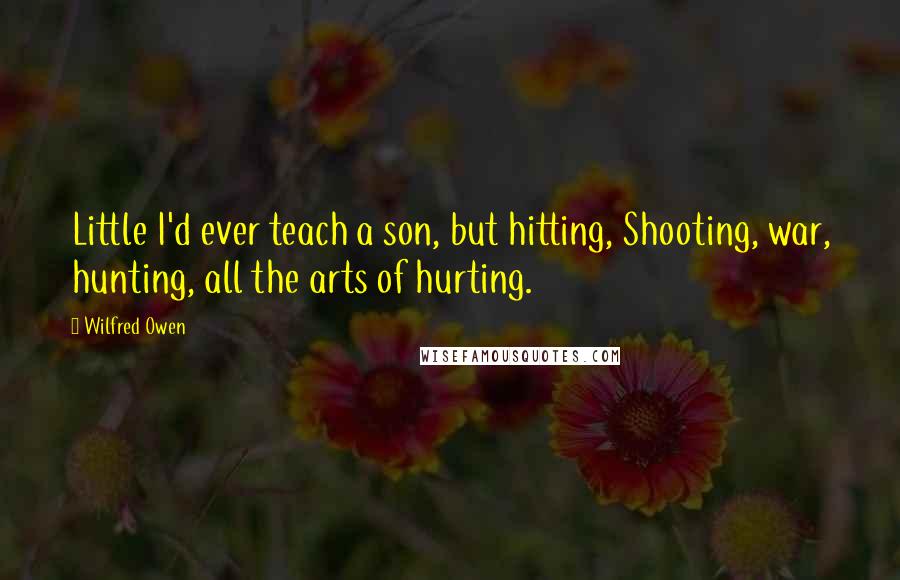 Wilfred Owen Quotes: Little I'd ever teach a son, but hitting, Shooting, war, hunting, all the arts of hurting.