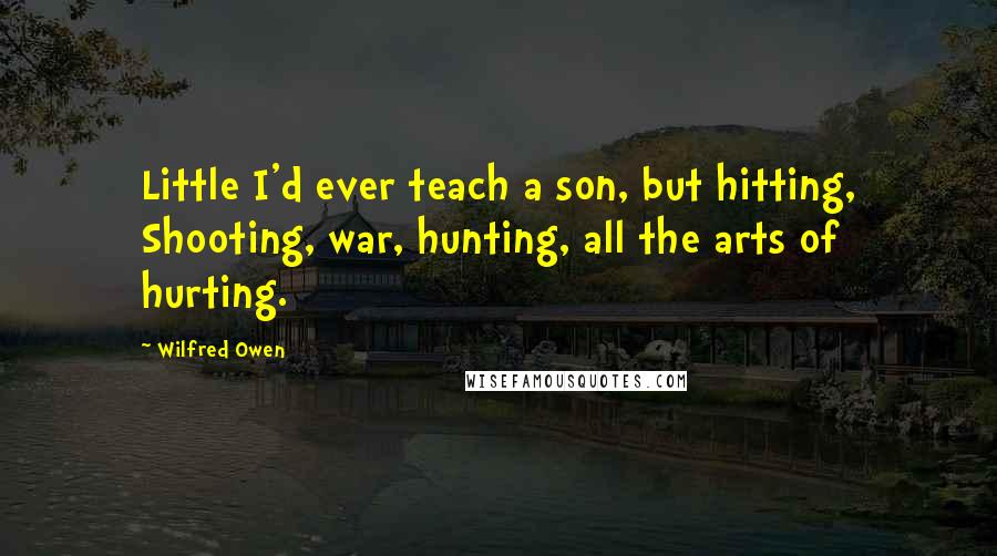 Wilfred Owen Quotes: Little I'd ever teach a son, but hitting, Shooting, war, hunting, all the arts of hurting.